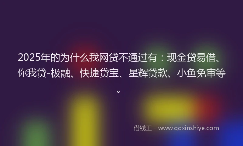 2025年的为什么我网贷不通过有：现金贷易借、你我贷-极融、快捷贷宝、星辉贷款、小鱼免审等。