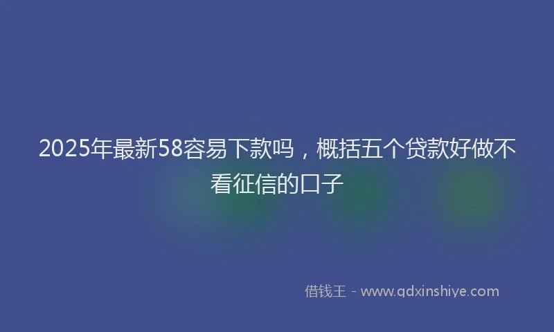 2025年最新58容易下款吗，概括五个贷款好做不看征信的口子