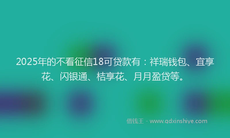 2025年的不看征信18可贷款有：祥瑞钱包、宜享花、闪银通、桔享花、月月盈贷等。