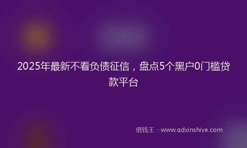 2025年最新不看负债征信，盘点5个黑户0门槛贷款平台