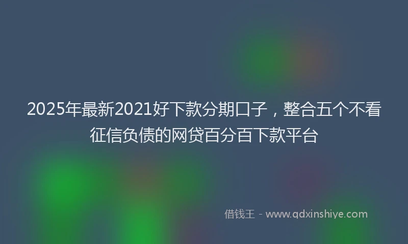 2025年最新2021好下款分期口子，整合五个不看征信负债的网贷百分百下款平台