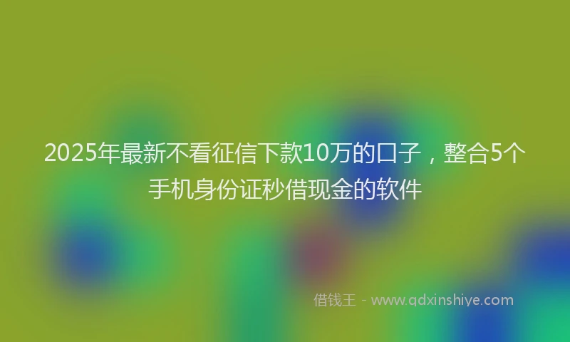2025年最新不看征信下款10万的口子，整合5个手机身份证秒借现金的软件
