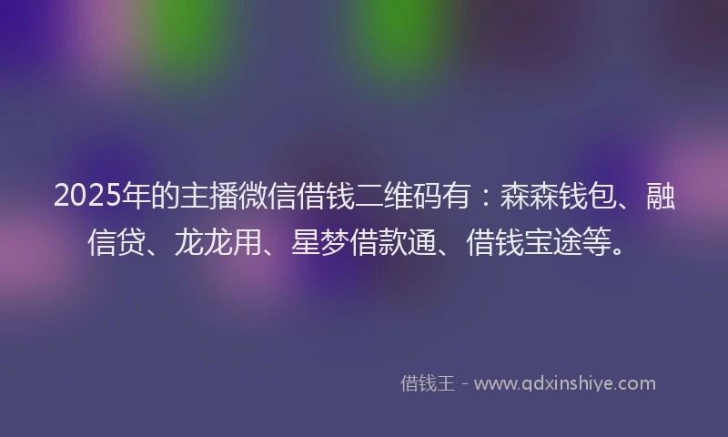 2025年的主播微信借钱二维码有：森森钱包、融信贷、龙龙用、星梦借款通、借钱宝途等。