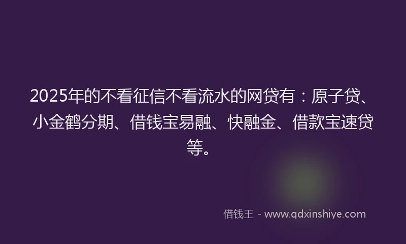 2025年的不看征信不看流水的网贷有：原子贷、小金鹤分期、借钱宝易融、快融金、借款宝速贷等。