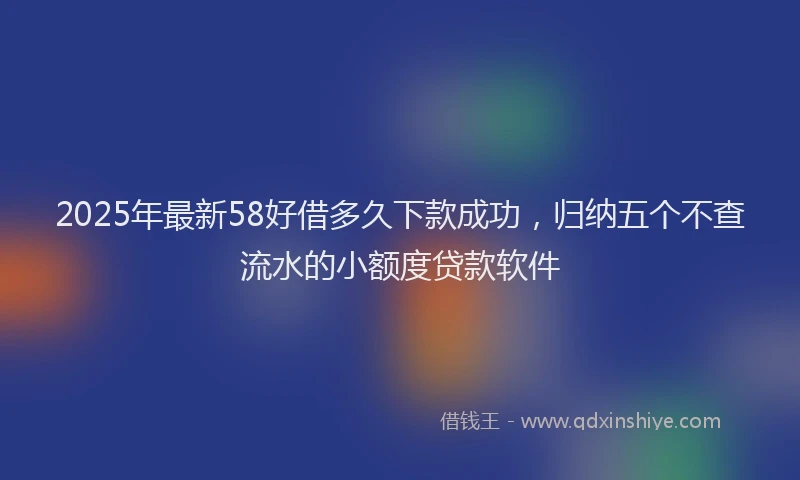 2025年最新58好借多久下款成功，归纳五个不查流水的小额度贷款软件
