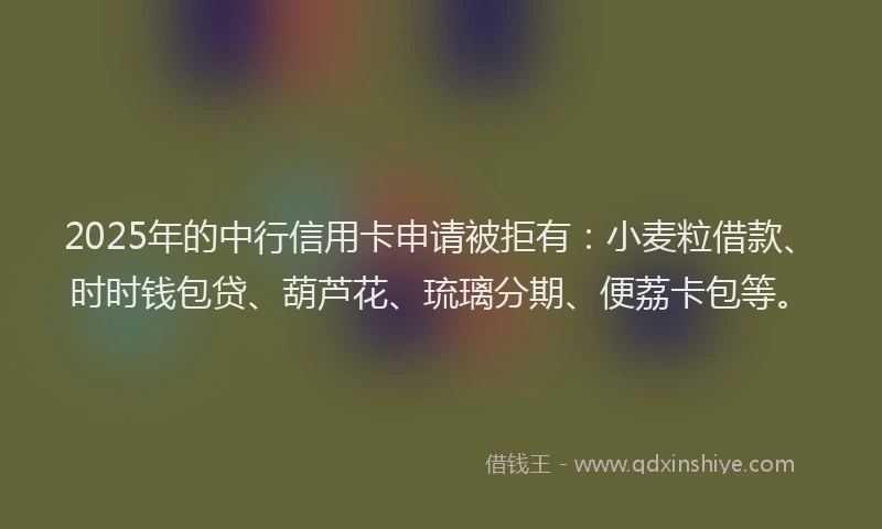 2025年的中行信用卡申请被拒有：小麦粒借款、时时钱包贷、葫芦花、琉璃分期、便荔卡包等。