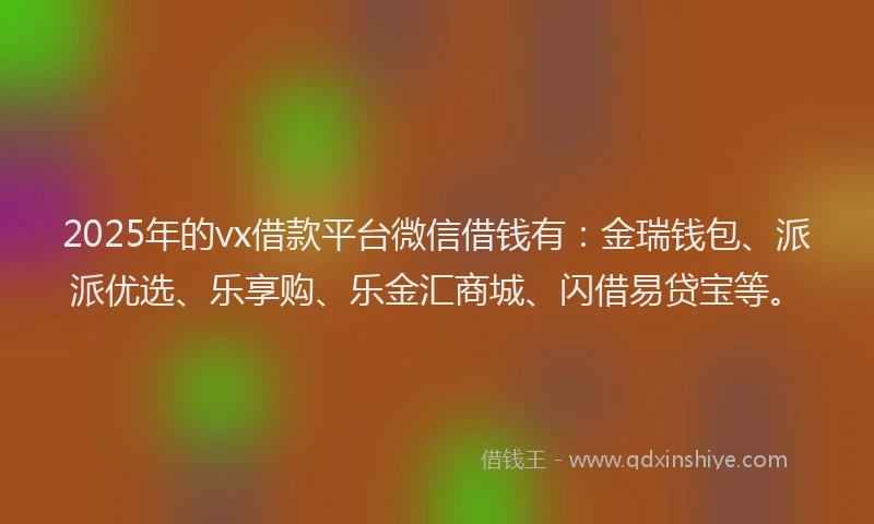 2025年的vx借款平台微信借钱有：金瑞钱包、派派优选、乐享购、乐金汇商城、闪借易贷宝等。