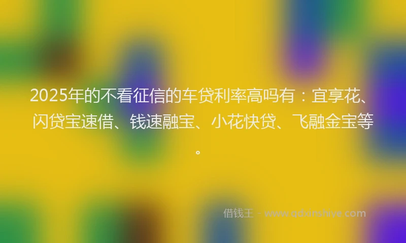 2025年的不看征信的车贷利率高吗有：宜享花、闪贷宝速借、钱速融宝、小花快贷、飞融金宝等。