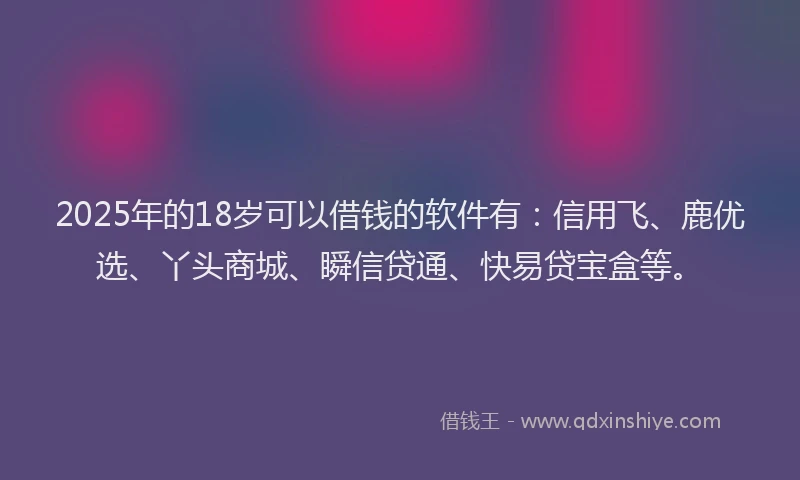 2025年的18岁可以借钱的软件有：信用飞、鹿优选、丫头商城、瞬信贷通、快易贷宝盒等。