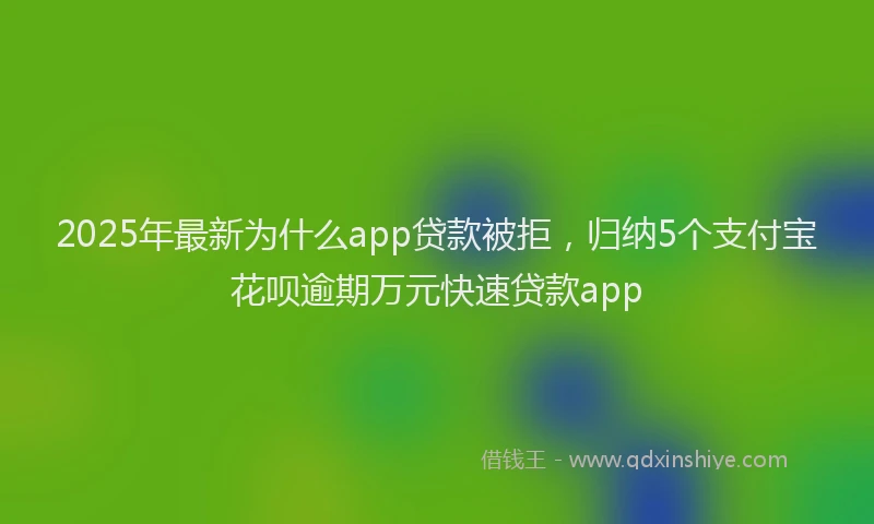 2025年最新为什么app贷款被拒，归纳5个支付宝花呗逾期万元快速贷款app