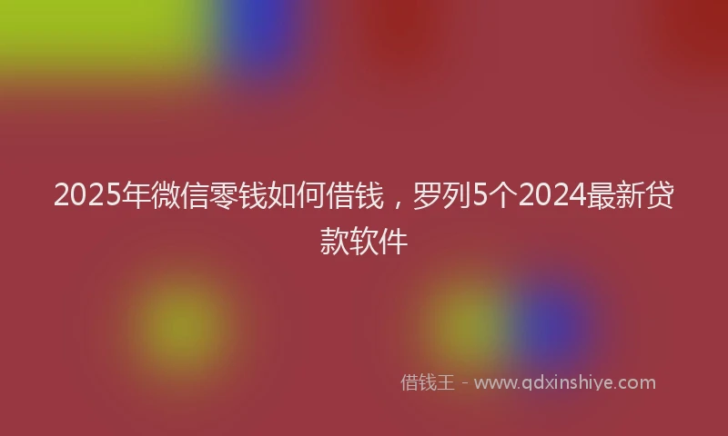 2025年微信零钱如何借钱，罗列5个2024最新贷款软件