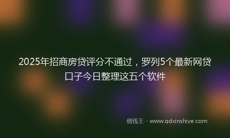 2025年招商房贷评分不通过，罗列5个最新网贷口子今日整理这五个软件