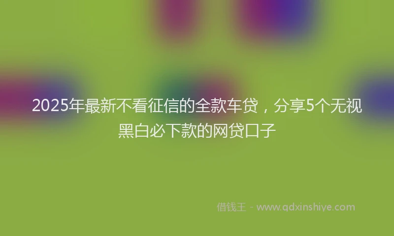 2025年最新不看征信的全款车贷，分享5个无视黑白必下款的网贷口子