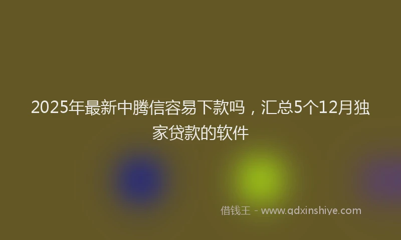 2025年最新中腾信容易下款吗，汇总5个12月独家贷款的软件