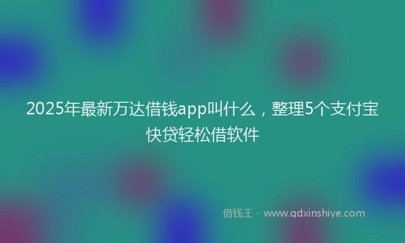 2025年最新万达借钱app叫什么，整理5个支付宝快贷轻松借软件