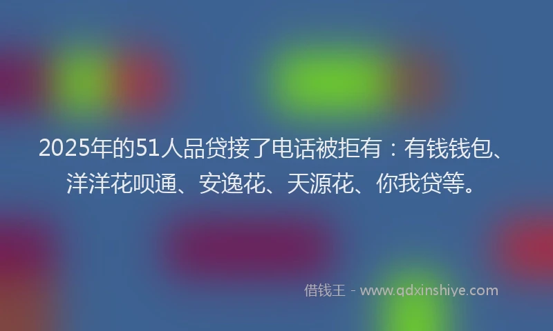 2025年的51人品贷接了电话被拒有：有钱钱包、洋洋花呗通、安逸花、天源花、你我贷等。