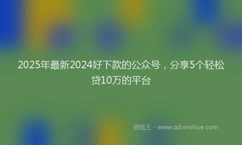 2025年最新2024好下款的公众号，分享5个轻松贷10万的平台