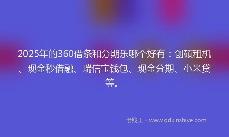 2025年的360借条和分期乐哪个好有：创硕租机、现金秒借融、瑞信宝钱包、现金分期、小米贷等。