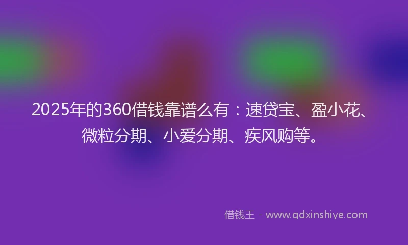2025年的360借钱靠谱么有：速贷宝、盈小花、微粒分期、小爱分期、疾风购等。