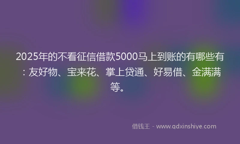 2025年的不看征信借款5000马上到账的有哪些有：友好物、宝来花、掌上贷通、好易借、金满满等。
