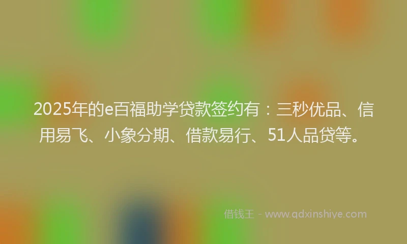 2025年的e百福助学贷款签约有：三秒优品、信用易飞、小象分期、借款易行、51人品贷等。