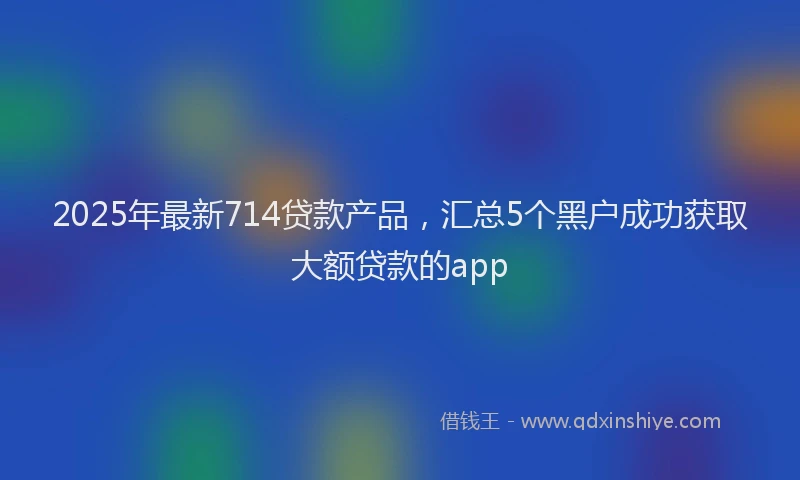 2025年最新714贷款产品，汇总5个黑户成功获取大额贷款的app