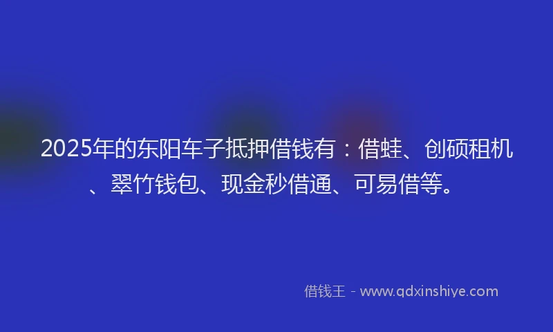 2025年的东阳车子抵押借钱有：借蛙、创硕租机、翠竹钱包、现金秒借通、可易借等。