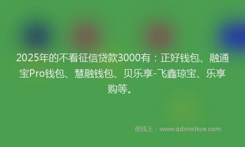 2025年的不看征信贷款3000有：正好钱包、融通宝Pro钱包、慧融钱包、贝乐享-飞鑫琼宝、乐享购等。