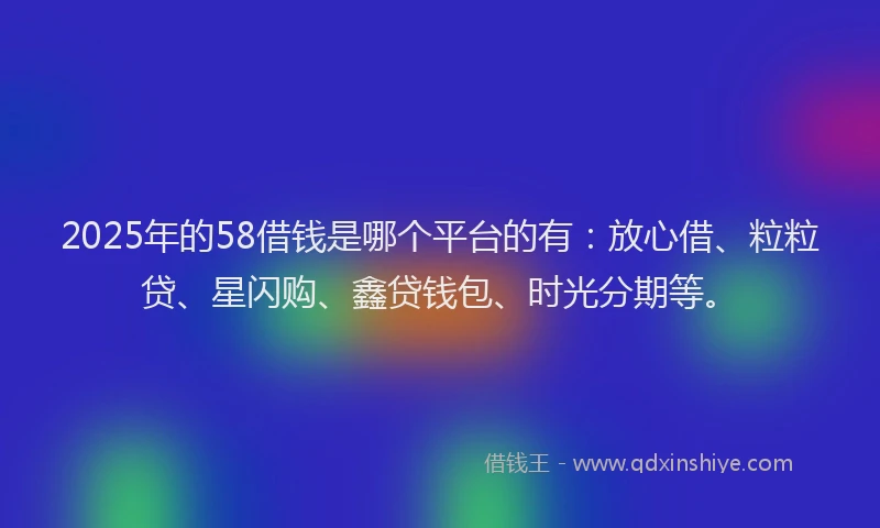 2025年的58借钱是哪个平台的有：放心借、粒粒贷、星闪购、鑫贷钱包、时光分期等。
