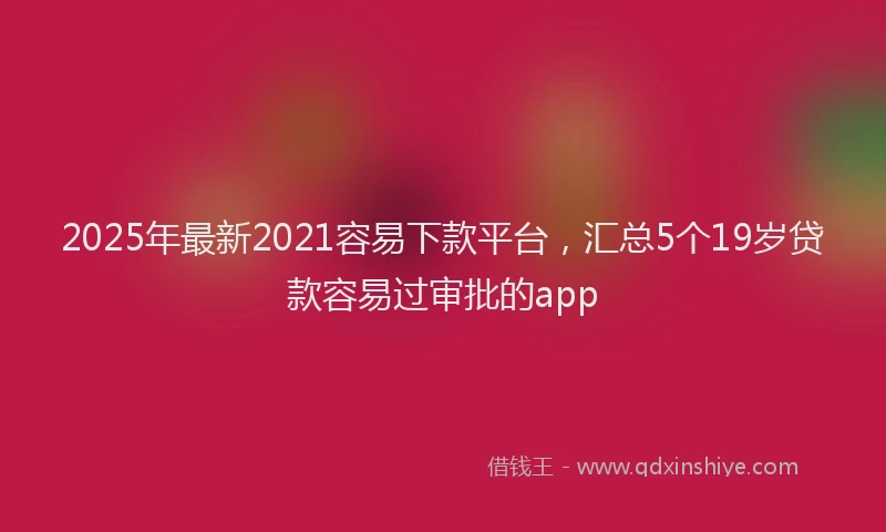 2025年最新2021容易下款平台，汇总5个19岁贷款容易过审批的app