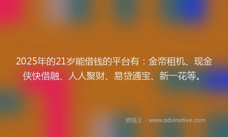 2025年的21岁能借钱的平台有：金帝租机、现金侠快借融、人人聚财、易贷通宝、新一花等。