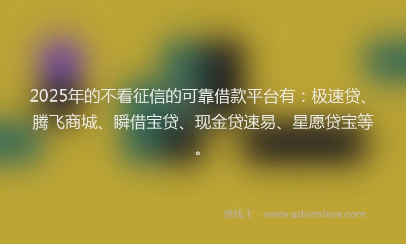 2025年的不看征信的可靠借款平台有：极速贷、腾飞商城、瞬借宝贷、现金贷速易、星愿贷宝等。