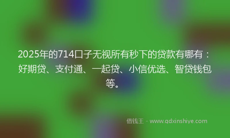 2025年的714口子无视所有秒下的贷款有哪有：好期贷、支付通、一起贷、小信优选、智贷钱包等。