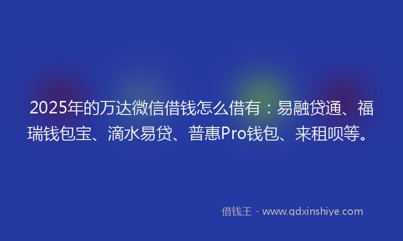 2025年的万达微信借钱怎么借有：易融贷通、福瑞钱包宝、滴水易贷、普惠Pro钱包、来租呗等。