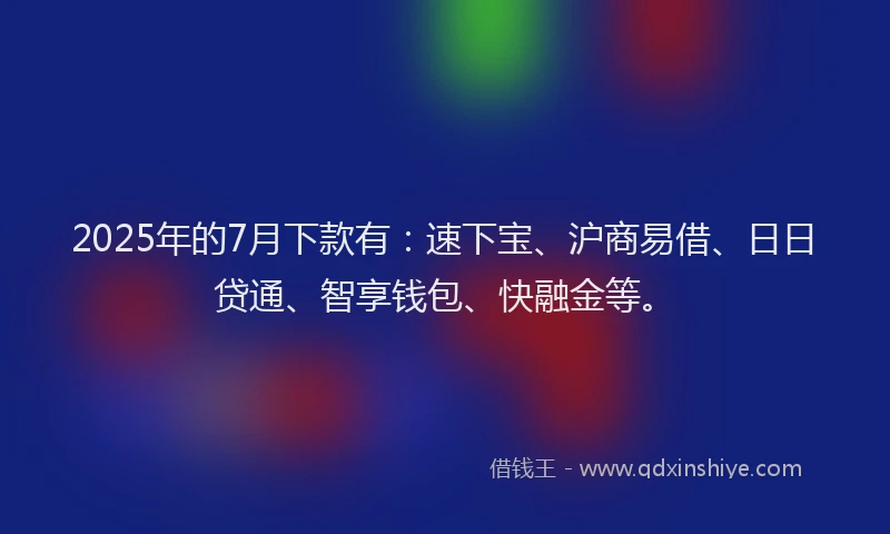 2025年的7月下款有：速下宝、沪商易借、日日贷通、智享钱包、快融金等。