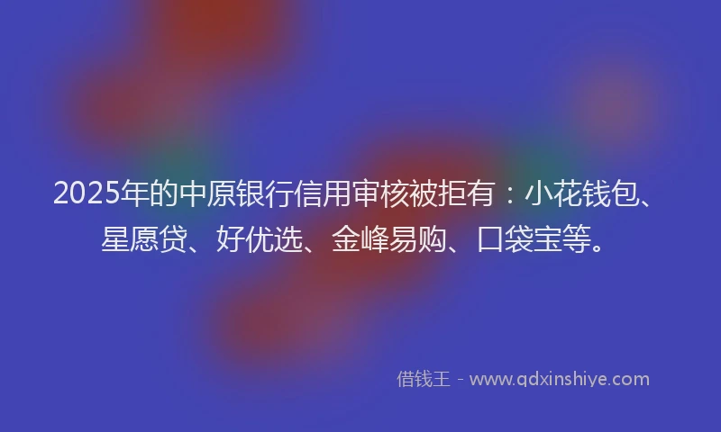 2025年的中原银行信用审核被拒有：小花钱包、星愿贷、好优选、金峰易购、口袋宝等。