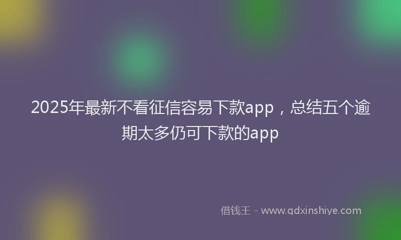 2025年最新不看征信容易下款app，总结五个逾期太多仍可下款的app
