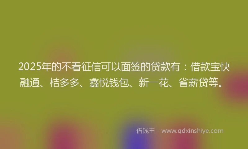 2025年的不看征信可以面签的贷款有：借款宝快融通、桔多多、鑫悦钱包、新一花、省薪贷等。