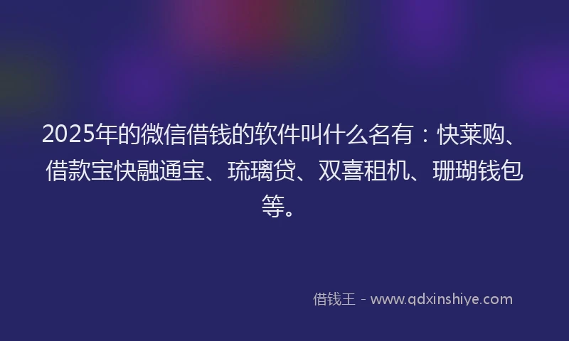 2025年的微信借钱的软件叫什么名有：快莱购、借款宝快融通宝、琉璃贷、双喜租机、珊瑚钱包等。