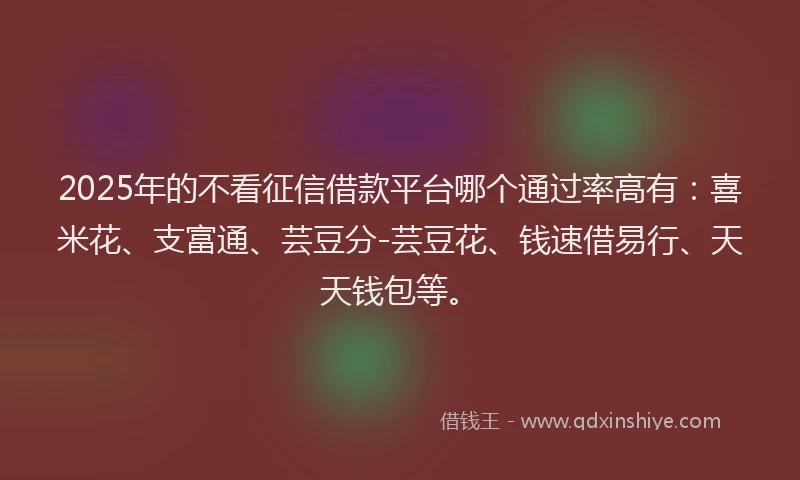 2025年的不看征信借款平台哪个通过率高有：喜米花、支富通、芸豆分-芸豆花、钱速借易行、天天钱包等。