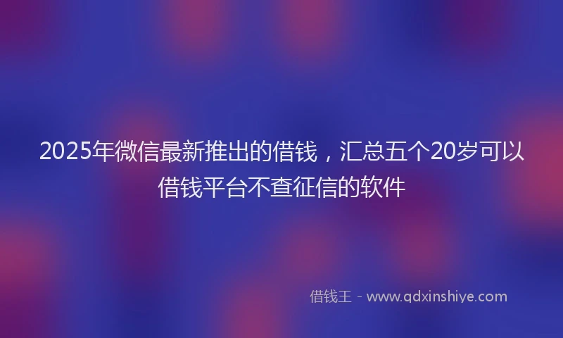 2025年微信最新推出的借钱，汇总五个20岁可以借钱平台不查征信的软件