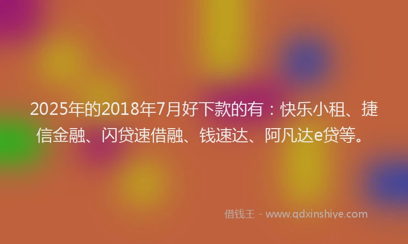 2025年的2018年7月好下款的有：快乐小租、捷信金融、闪贷速借融、钱速达、阿凡达e贷等。