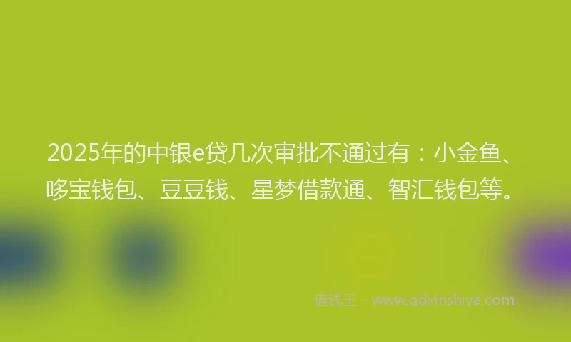 2025年的中银e贷几次审批不通过有：小金鱼、哆宝钱包、豆豆钱、星梦借款通、智汇钱包等。