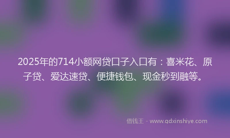 2025年的714小额网贷口子入口有：喜米花、原子贷、爱达速贷、便捷钱包、现金秒到融等。