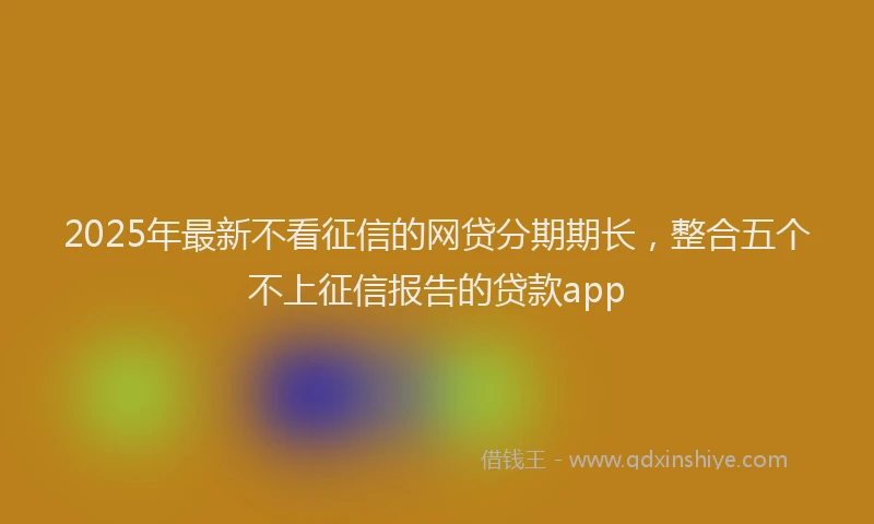 2025年最新不看征信的网贷分期期长，整合五个不上征信报告的贷款app