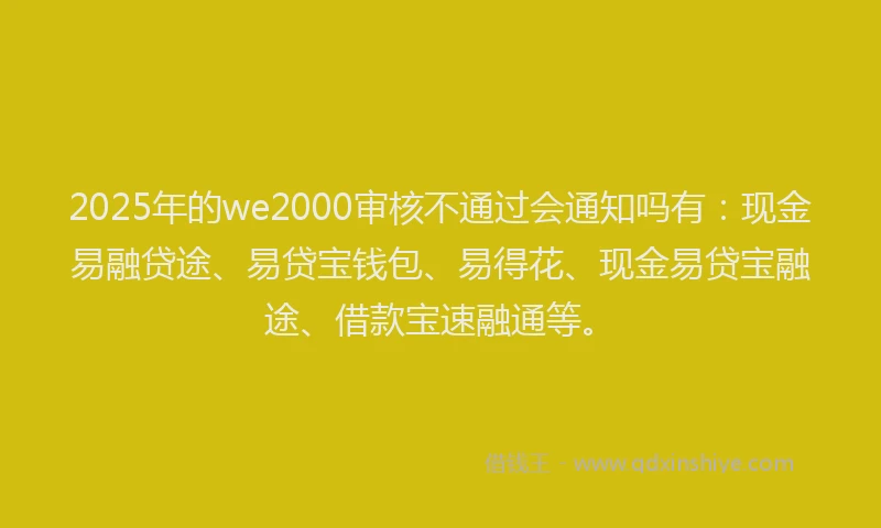 2025年的we2000审核不通过会通知吗有：现金易融贷途、易贷宝钱包、易得花、现金易贷宝融途、借款宝速融通等。