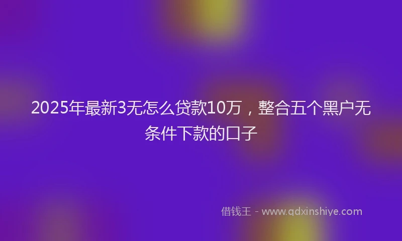 2025年最新3无怎么贷款10万，整合五个黑户无条件下款的口子