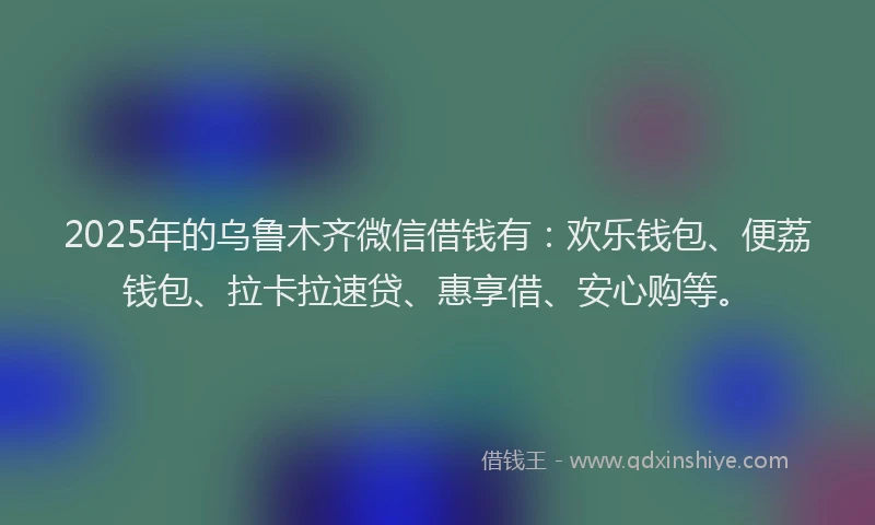 2025年的乌鲁木齐微信借钱有：欢乐钱包、便荔钱包、拉卡拉速贷、惠享借、安心购等。