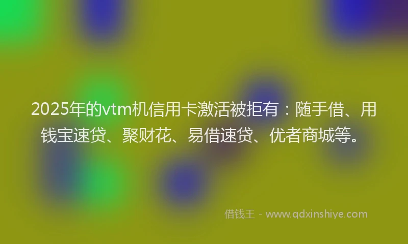 2025年的vtm机信用卡激活被拒有：随手借、用钱宝速贷、聚财花、易借速贷、优者商城等。