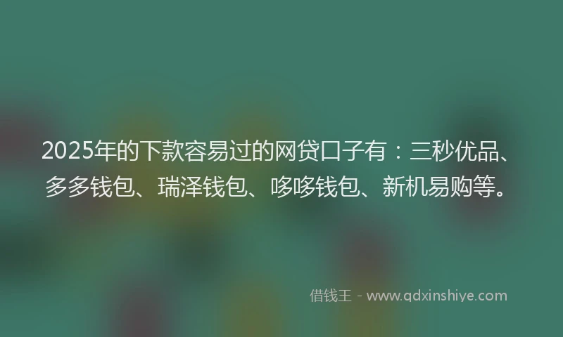 2025年的下款容易过的网贷口子有：三秒优品、多多钱包、瑞泽钱包、哆哆钱包、新机易购等。